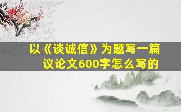 以《谈诚信》为题写一篇议论文600字怎么写的