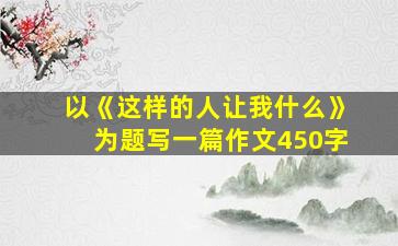 以《这样的人让我什么》为题写一篇作文450字