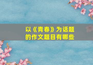 以《青春》为话题的作文题目有哪些