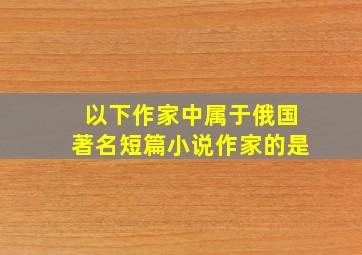 以下作家中属于俄国著名短篇小说作家的是