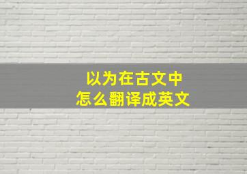 以为在古文中怎么翻译成英文