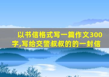 以书信格式写一篇作文300字,写给交警叔叔的的一封信