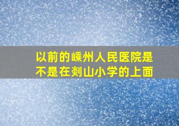 以前的嵊州人民医院是不是在剡山小学的上面