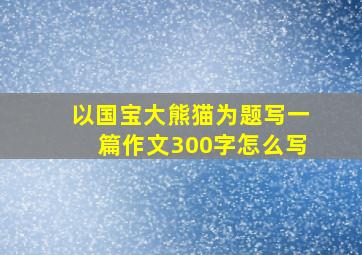 以国宝大熊猫为题写一篇作文300字怎么写