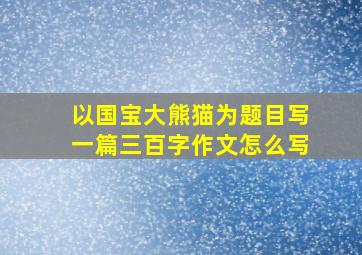 以国宝大熊猫为题目写一篇三百字作文怎么写