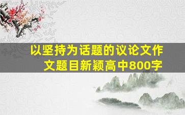 以坚持为话题的议论文作文题目新颖高中800字