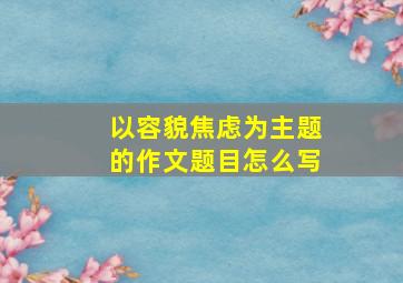 以容貌焦虑为主题的作文题目怎么写