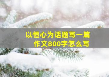 以恒心为话题写一篇作文800字怎么写