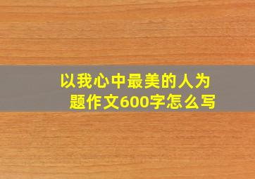 以我心中最美的人为题作文600字怎么写