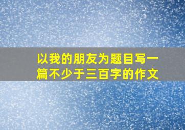 以我的朋友为题目写一篇不少于三百字的作文