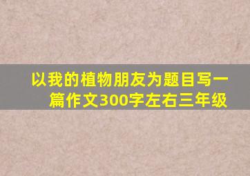 以我的植物朋友为题目写一篇作文300字左右三年级