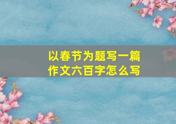 以春节为题写一篇作文六百字怎么写