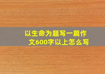 以生命为题写一篇作文600字以上怎么写