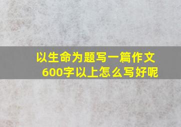 以生命为题写一篇作文600字以上怎么写好呢