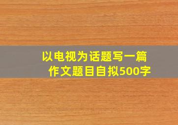 以电视为话题写一篇作文题目自拟500字