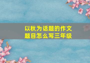 以秋为话题的作文题目怎么写三年级