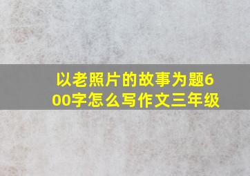 以老照片的故事为题600字怎么写作文三年级