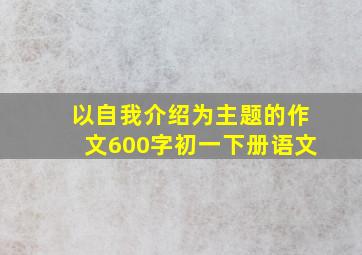 以自我介绍为主题的作文600字初一下册语文