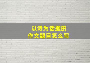 以诗为话题的作文题目怎么写