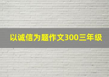 以诚信为题作文300三年级