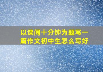 以课间十分钟为题写一篇作文初中生怎么写好