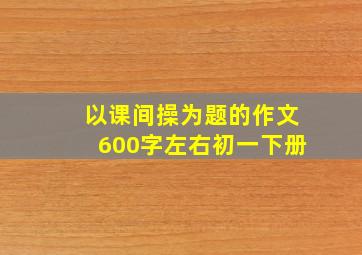 以课间操为题的作文600字左右初一下册