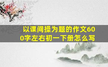 以课间操为题的作文600字左右初一下册怎么写