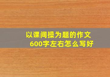 以课间操为题的作文600字左右怎么写好