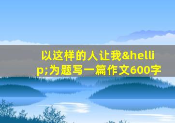 以这样的人让我…为题写一篇作文600字