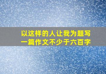 以这样的人让我为题写一篇作文不少于六百字