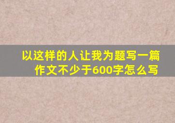 以这样的人让我为题写一篇作文不少于600字怎么写