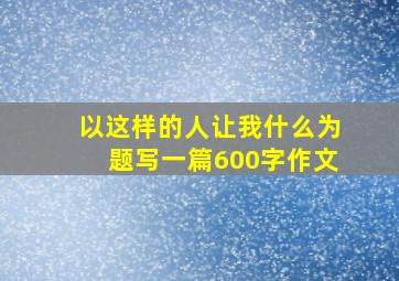 以这样的人让我什么为题写一篇600字作文