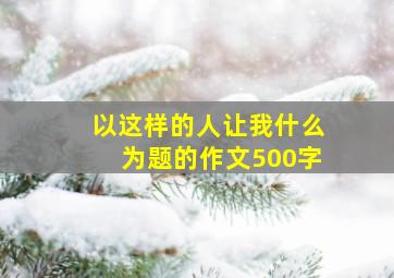 以这样的人让我什么为题的作文500字