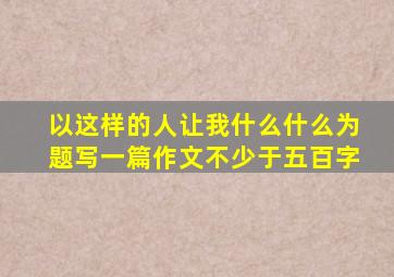 以这样的人让我什么什么为题写一篇作文不少于五百字