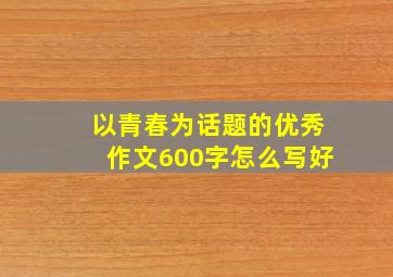 以青春为话题的优秀作文600字怎么写好