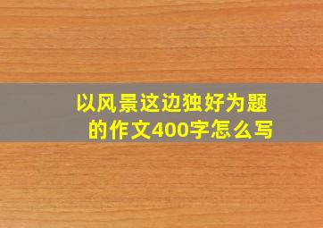 以风景这边独好为题的作文400字怎么写