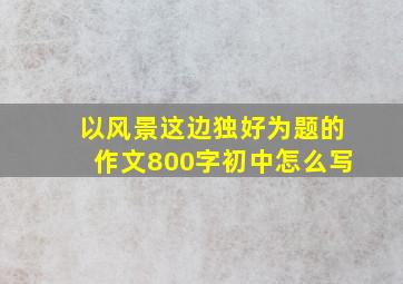 以风景这边独好为题的作文800字初中怎么写