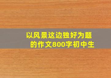 以风景这边独好为题的作文800字初中生