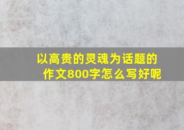 以高贵的灵魂为话题的作文800字怎么写好呢