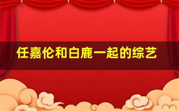 任嘉伦和白鹿一起的综艺