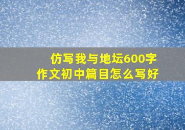 仿写我与地坛600字作文初中篇目怎么写好