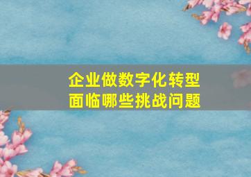 企业做数字化转型面临哪些挑战问题