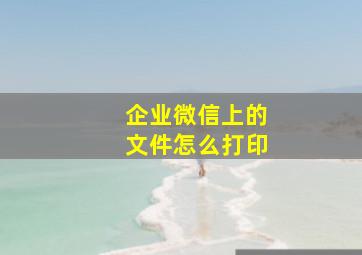 企业微信上的文件怎么打印