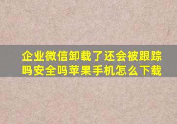 企业微信卸载了还会被跟踪吗安全吗苹果手机怎么下载