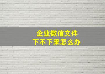 企业微信文件下不下来怎么办