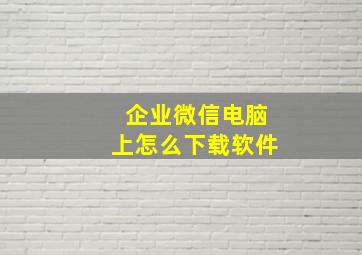 企业微信电脑上怎么下载软件