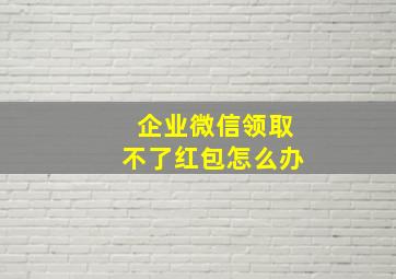 企业微信领取不了红包怎么办