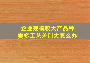 企业规模较大产品种类多工艺差别大怎么办