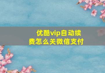 优酷vip自动续费怎么关微信支付