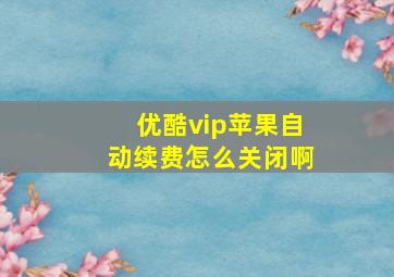 优酷vip苹果自动续费怎么关闭啊